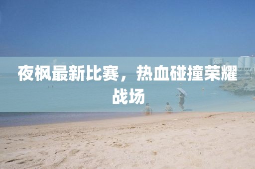 夜楓最新比賽，熱血碰撞榮耀戰(zhàn)場