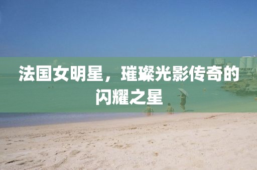 法國女明星，璀璨光影傳奇的閃耀之星
