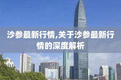 沙參最新行情,關(guān)于沙參最新行情的深度解析