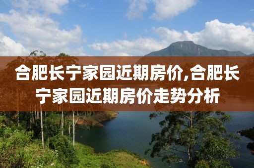 合肥長(zhǎng)寧家園近期房?jī)r(jià),合肥長(zhǎng)寧家園近期房?jī)r(jià)走勢(shì)分析