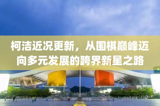 柯潔近況更新，從圍棋巔峰邁向多元發(fā)展的跨界新星之路