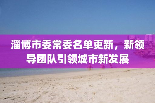 淄博市委常委名單更新，新領(lǐng)導(dǎo)團(tuán)隊引領(lǐng)城市新發(fā)展