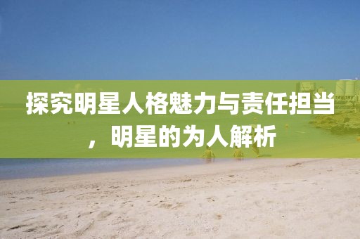 探究明星人格魅力與責任擔當，明星的為人解析