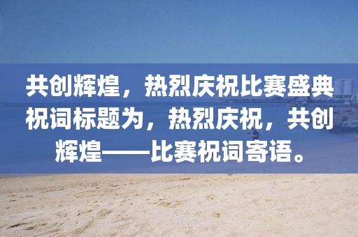 共創(chuàng)輝煌，熱烈慶祝比賽盛典祝詞標題為，熱烈慶祝，共創(chuàng)輝煌——比賽祝詞寄語。