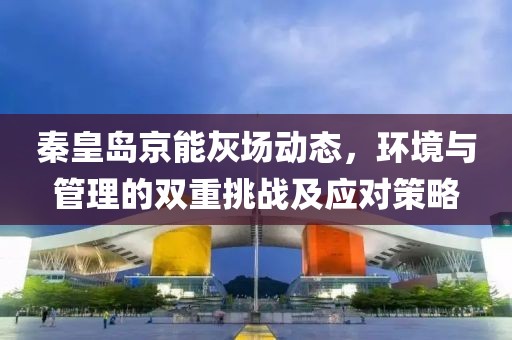 秦皇島京能灰場(chǎng)動(dòng)態(tài)，環(huán)境與管理的雙重挑戰(zhàn)及應(yīng)對(duì)策略