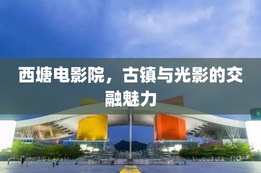 西塘電影院，古鎮(zhèn)與光影的交融魅力