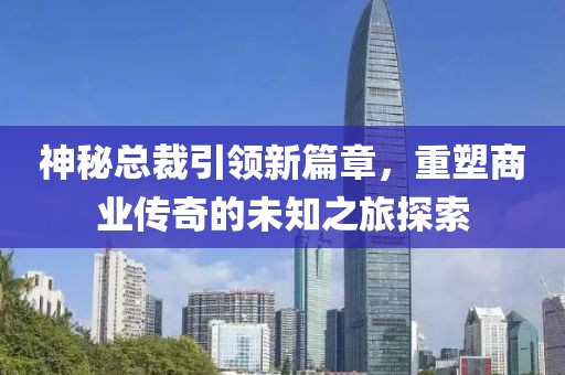 神秘總裁引領(lǐng)新篇章，重塑商業(yè)傳奇的未知之旅探索