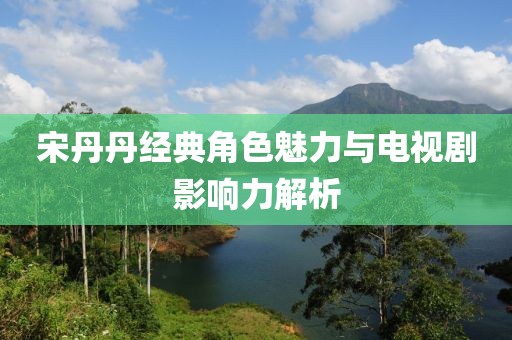 宋丹丹經(jīng)典角色魅力與電視劇影響力解析