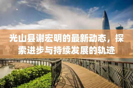 光山縣謝宏明的最新動態(tài)，探索進步與持續(xù)發(fā)展的軌跡