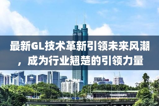 最新GL技術(shù)革新引領(lǐng)未來風(fēng)潮，成為行業(yè)翹楚的引領(lǐng)力量