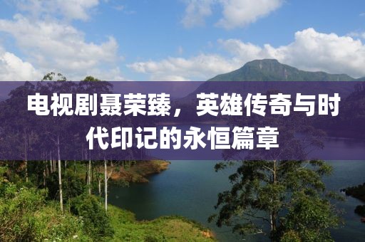 電視劇聶榮臻，英雄傳奇與時(shí)代印記的永恒篇章
