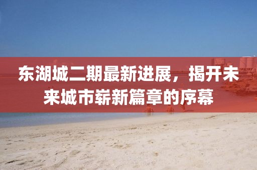 東湖城二期最新進(jìn)展，揭開(kāi)未來(lái)城市嶄新篇章的序幕