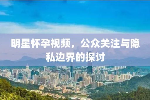明星懷孕視頻，公眾關注與隱私邊界的探討