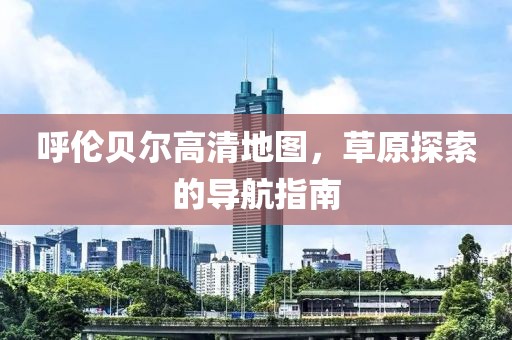 呼倫貝爾高清地圖，草原探索的導(dǎo)航指南