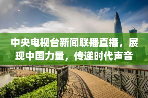 中央電視臺新聞聯(lián)播直播，展現(xiàn)中國力量，傳遞時(shí)代聲音