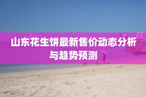 山東花生餅最新售價(jià)動(dòng)態(tài)分析與趨勢(shì)預(yù)測(cè)