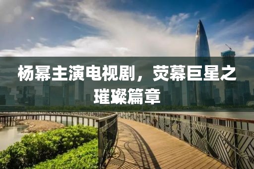 楊冪主演電視劇，熒幕巨星之璀璨篇章