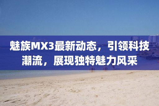 魅族MX3最新動態(tài)，引領(lǐng)科技潮流，展現(xiàn)獨特魅力風采