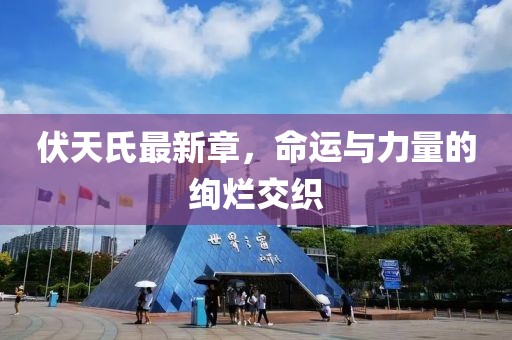 伏天氏最新章，命運與力量的絢爛交織