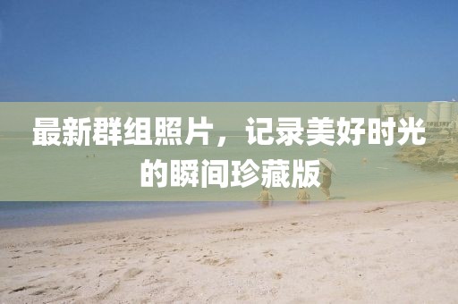 最新群組照片，記錄美好時(shí)光的瞬間珍藏版