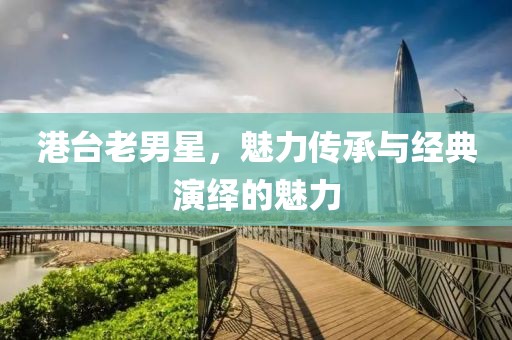 港臺(tái)老男星，魅力傳承與經(jīng)典演繹的魅力
