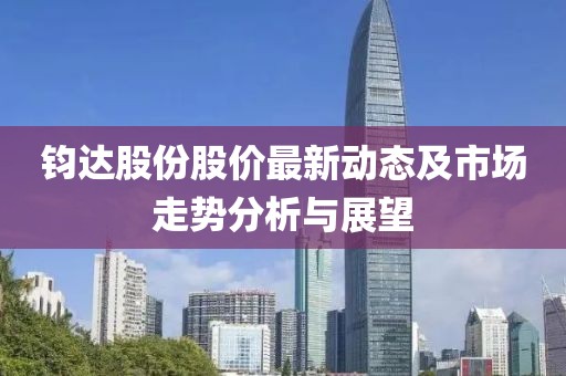 鈞達(dá)股份股價(jià)最新動(dòng)態(tài)及市場(chǎng)走勢(shì)分析與展望