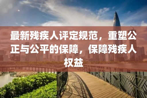 最新殘疾人評定規(guī)范，重塑公正與公平的保障，保障殘疾人權(quán)益