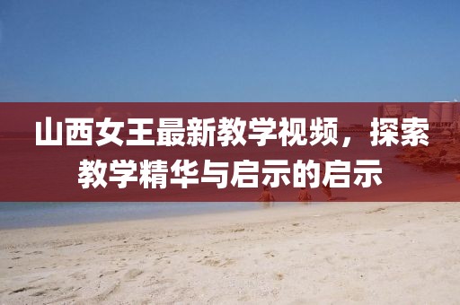 山西女王最新教學(xué)視頻，探索教學(xué)精華與啟示的啟示