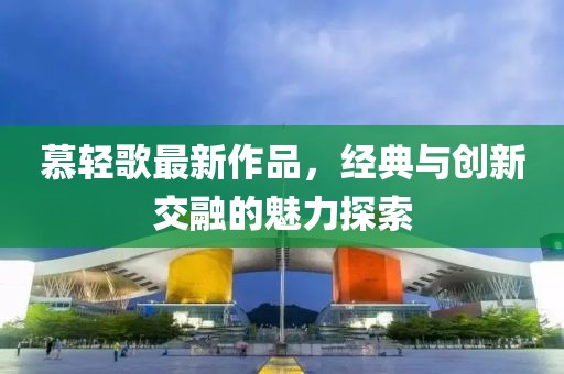 慕輕歌最新作品，經(jīng)典與創(chuàng)新交融的魅力探索