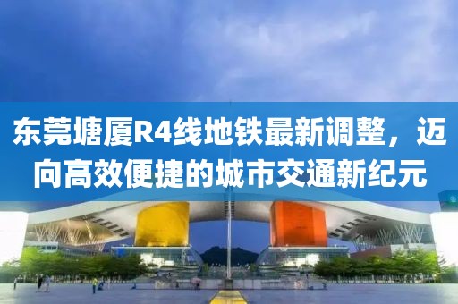 東莞塘廈R4線地鐵最新調(diào)整，邁向高效便捷的城市交通新紀元