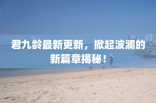 君九齡最新更新，掀起波瀾的新篇章揭秘！