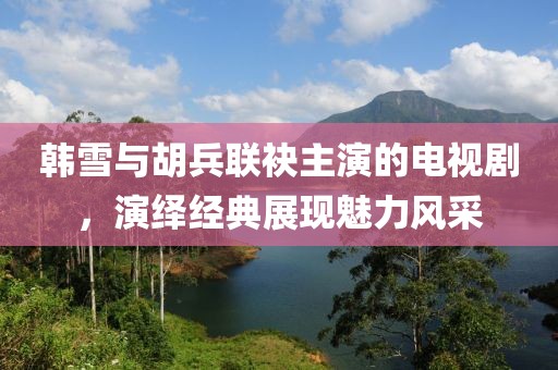 韓雪與胡兵聯(lián)袂主演的電視劇，演繹經(jīng)典展現(xiàn)魅力風(fēng)采