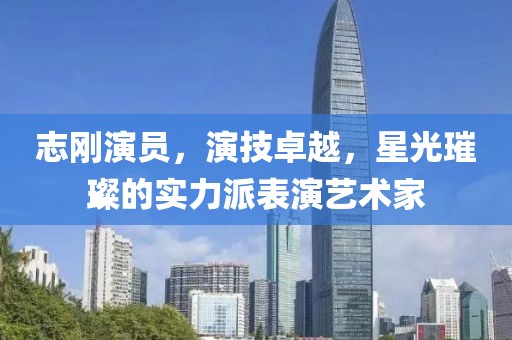 志剛演員，演技卓越，星光璀璨的實力派表演藝術家