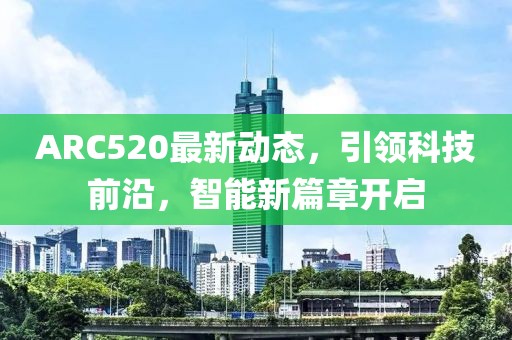 ARC520最新動(dòng)態(tài)，引領(lǐng)科技前沿，智能新篇章開啟