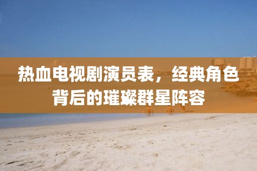 熱血電視劇演員表，經(jīng)典角色背后的璀璨群星陣容