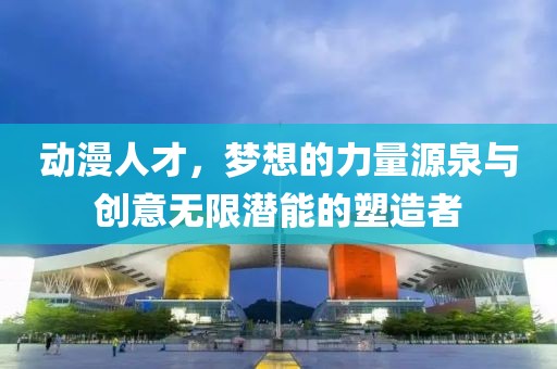 動(dòng)漫人才，夢(mèng)想的力量源泉與創(chuàng)意無(wú)限潛能的塑造者