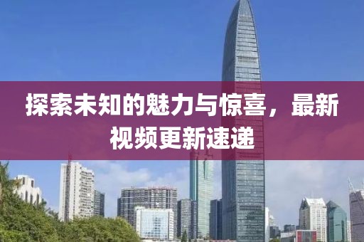 探索未知的魅力與驚喜，最新視頻更新速遞