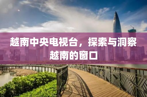 越南中央電視臺(tái)，探索與洞察越南的窗口