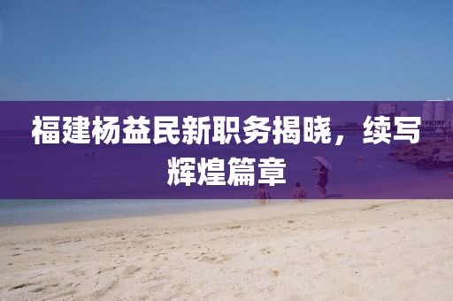 福建楊益民新職務(wù)揭曉，續(xù)寫輝煌篇章