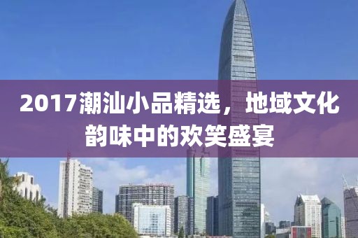 2017潮汕小品精選，地域文化韻味中的歡笑盛宴