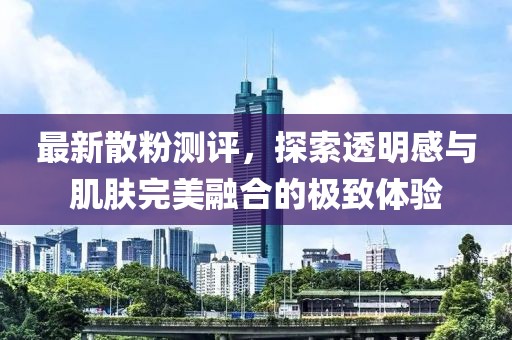 最新散粉測評，探索透明感與肌膚完美融合的極致體驗