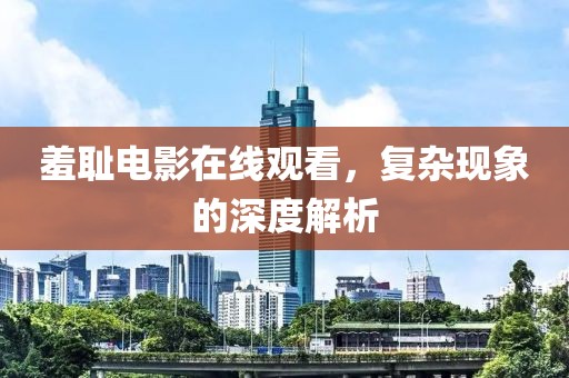 羞恥電影在線觀看，復(fù)雜現(xiàn)象的深度解析