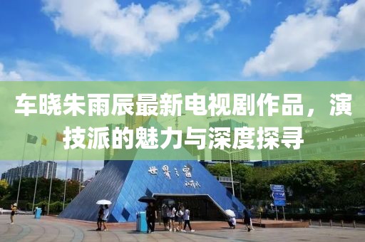 車曉朱雨辰最新電視劇作品，演技派的魅力與深度探尋