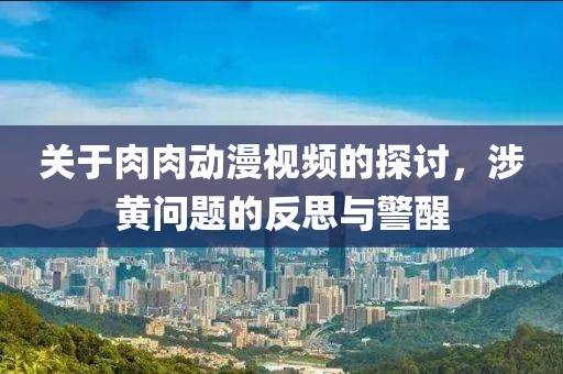 關(guān)于肉肉動漫視頻的探討，涉黃問題的反思與警醒