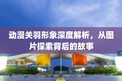 動(dòng)漫關(guān)羽形象深度解析，從圖片探索背后的故事