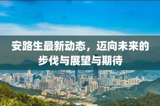 安路生最新動態(tài)，邁向未來的步伐與展望與期待