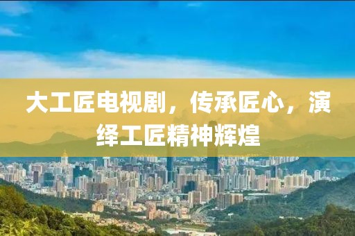 大工匠電視劇，傳承匠心，演繹工匠精神輝煌