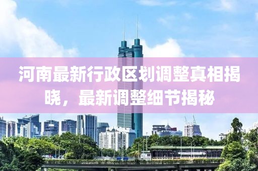 河南最新行政區(qū)劃調(diào)整真相揭曉，最新調(diào)整細節(jié)揭秘