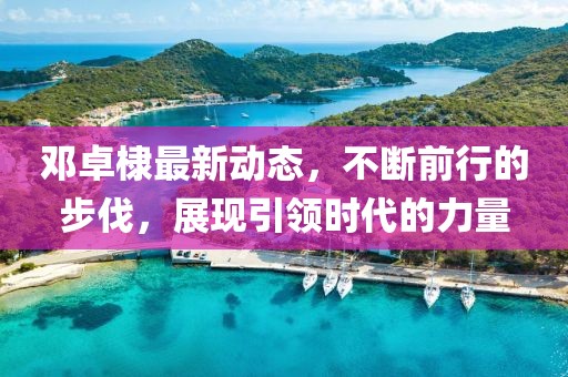 鄧卓棣最新動態(tài)，不斷前行的步伐，展現(xiàn)引領時代的力量