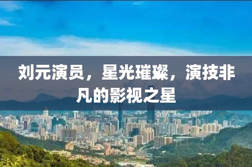 劉元演員，星光璀璨，演技非凡的影視之星
